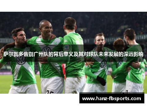 萨尔瓦多告别广州队的背后意义及其对球队未来发展的深远影响