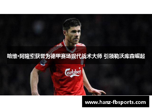 哈维·阿隆索获誉为德甲赛场现代战术大师 引领勒沃库森崛起 哈维·阿隆索获誉为德甲赛场现代战术大师 引领勒沃库森崛起